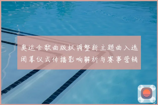 奥运会歌曲版权调整新主题曲入选闭幕仪式传播影响解析与赛事营销联动