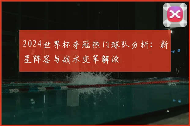 2024世界杯夺冠热门球队分析：新星阵容与战术变革解读