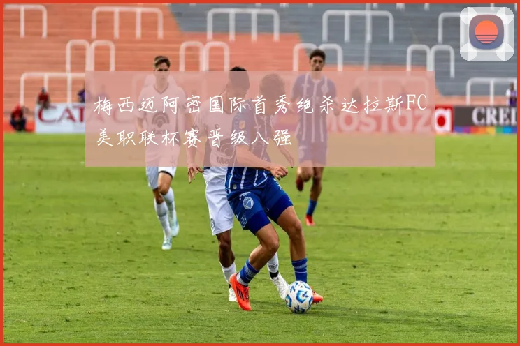 梅西迈阿密国际首秀绝杀达拉斯FC美职联杯赛晋级八强