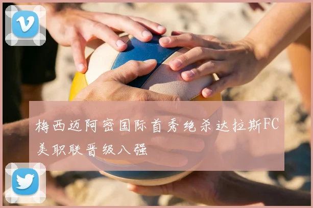 梅西迈阿密国际首秀绝杀达拉斯FC美职联晋级八强