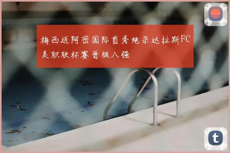 梅西迈阿密国际首秀绝杀达拉斯FC美职联杯赛晋级八强