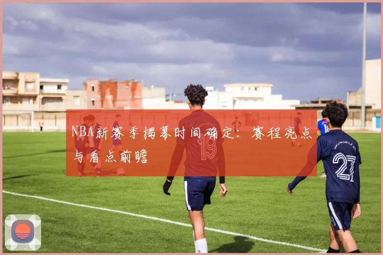 NBA新赛季揭幕时间确定：赛程亮点与看点前瞻