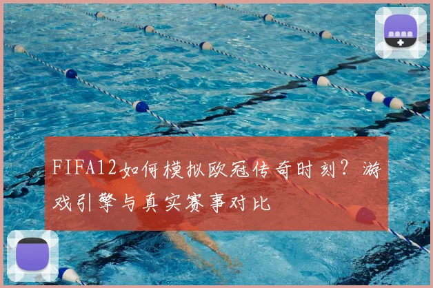 FIFA12如何模拟欧冠传奇时刻？游戏引擎与真实赛事对比