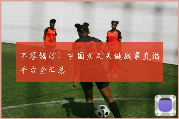 不容错过！中国女足关键战事直播平台全汇总