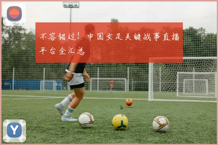 不容错过！中国女足关键战事直播平台全汇总