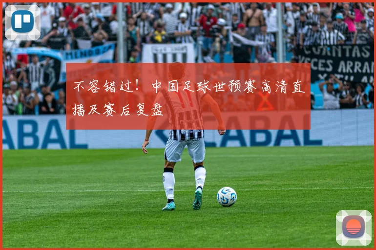 不容错过！中国足球世预赛高清直播及赛后复盘