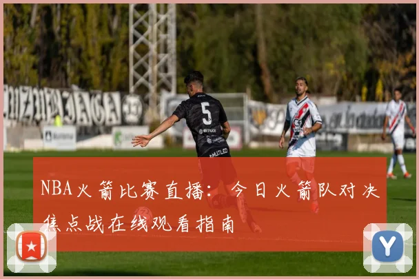 NBA火箭比赛直播：今日火箭队对决焦点战在线观看指南