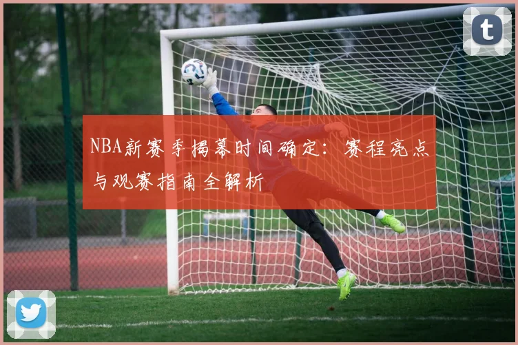 NBA新赛季揭幕时间确定：赛程亮点与观赛指南全解析